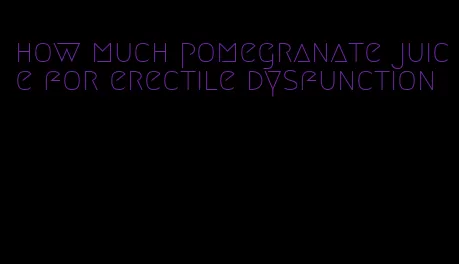 how much pomegranate juice for erectile dysfunction