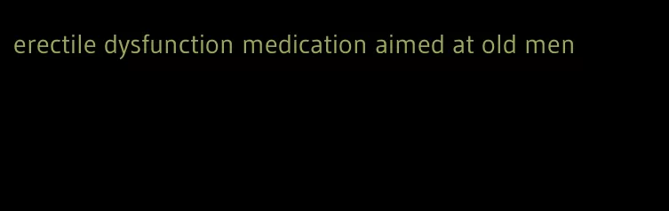 erectile dysfunction medication aimed at old men