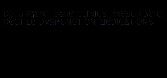 do urgent care clinics prescribe erectile dysfunction medications