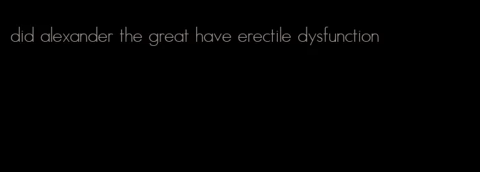 did alexander the great have erectile dysfunction