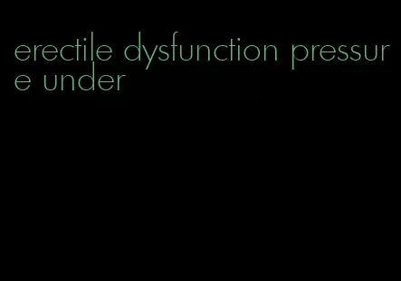 erectile dysfunction pressure under