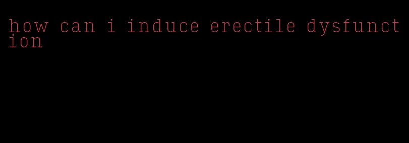 how can i induce erectile dysfunction