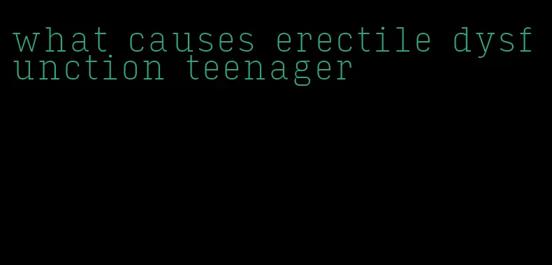 what causes erectile dysfunction teenager