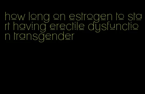 how long on estrogen to start having erectile dysfunction transgender