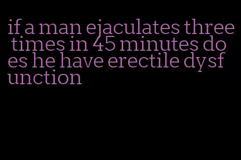 if a man ejaculates three times in 45 minutes does he have erectile dysfunction