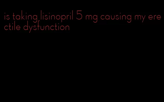 is taking lisinopril 5 mg causing my erectile dysfunction