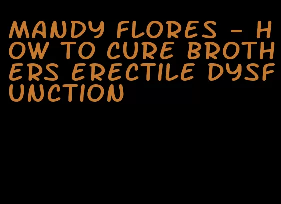 mandy flores - how to cure brothers erectile dysfunction