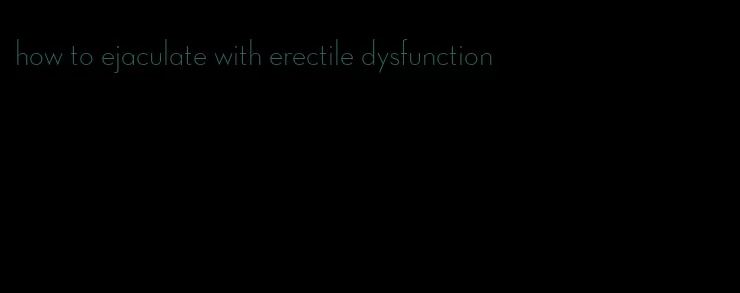 how to ejaculate with erectile dysfunction