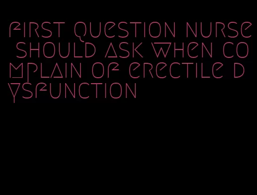 first question nurse should ask when complain of erectile dysfunction