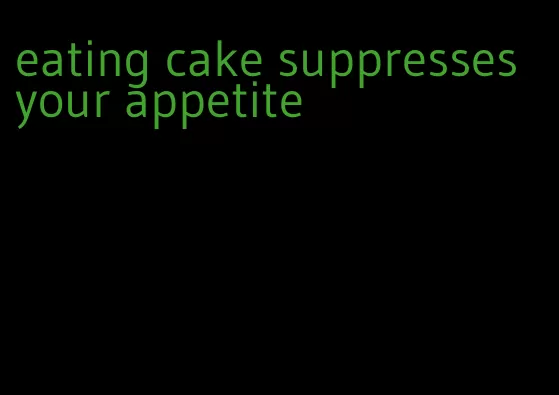 eating cake suppresses your appetite