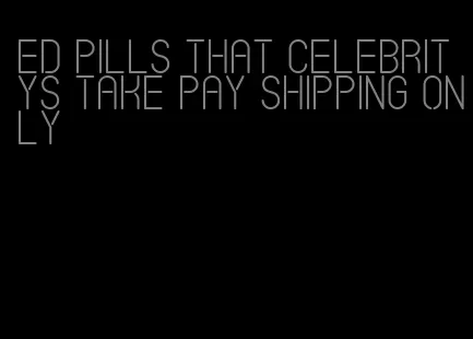 ed pills that celebritys take pay shipping only