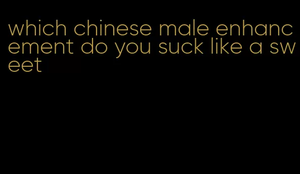 which chinese male enhancement do you suck like a sweet