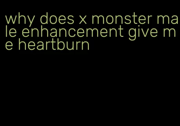 why does x monster male enhancement give me heartburn