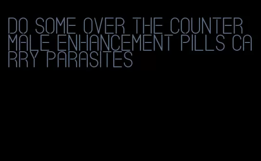 do some over the counter male enhancement pills carry parasites