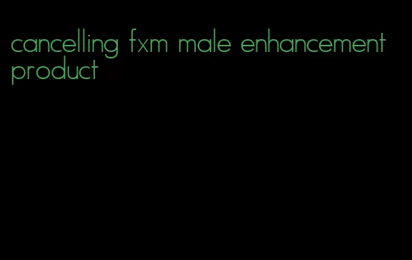 cancelling fxm male enhancement product