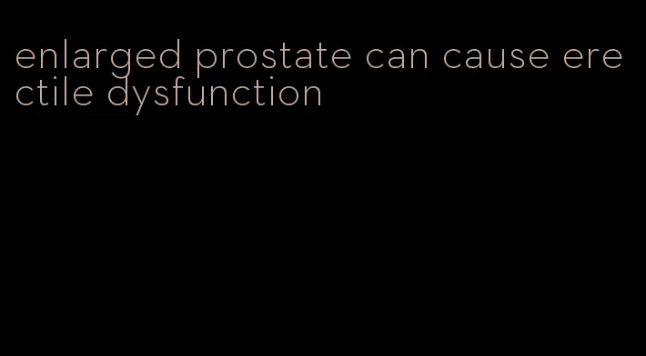 enlarged prostate can cause erectile dysfunction