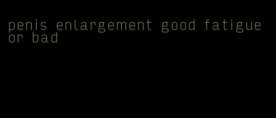 penis enlargement good fatigue or bad