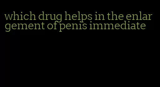 which drug helps in the enlargement of penis immediate