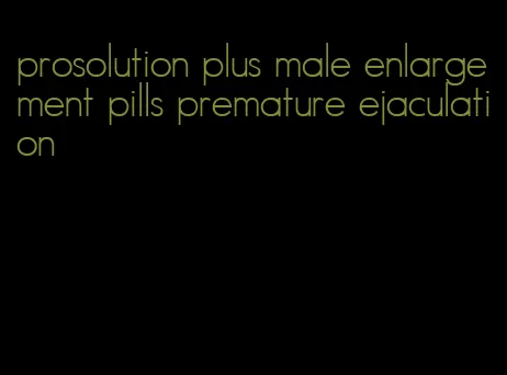 prosolution plus male enlargement pills premature ejaculation