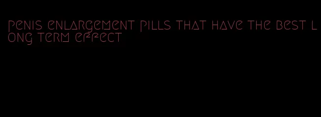 penis enlargement pills that have the best long term effect