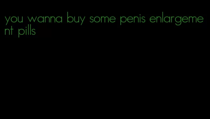 you wanna buy some penis enlargement pills