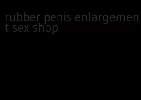 rubber penis enlargement sex shop