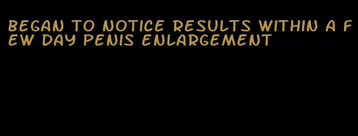 began to notice results within a few day penis enlargement