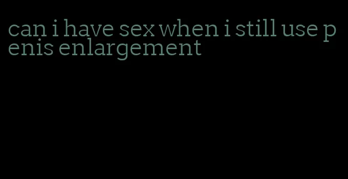 can i have sex when i still use penis enlargement