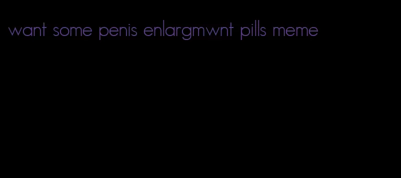 want some penis enlargmwnt pills meme