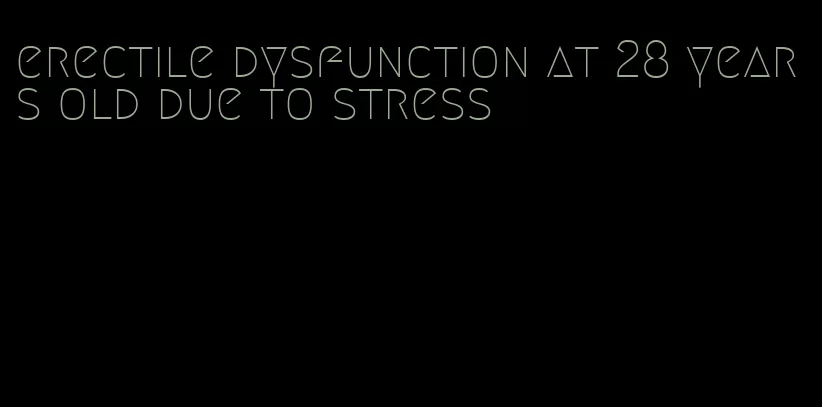 erectile dysfunction at 28 years old due to stress