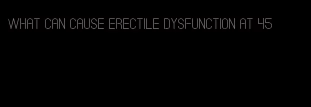 what can cause erectile dysfunction at 45