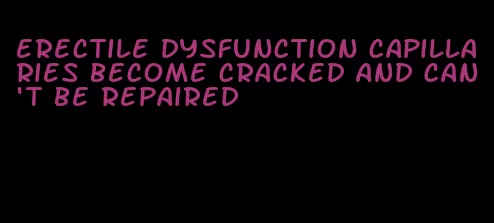 erectile dysfunction capillaries become cracked and can't be repaired