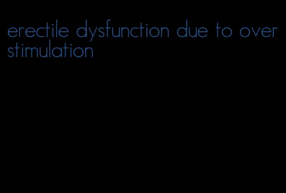 erectile dysfunction due to overstimulation