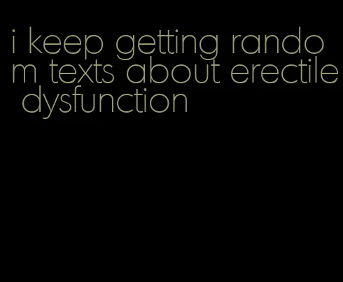 i keep getting random texts about erectile dysfunction