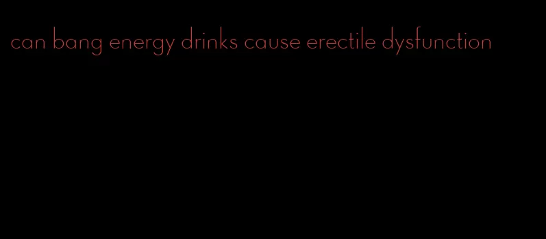 can bang energy drinks cause erectile dysfunction