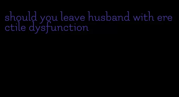 should you leave husband with erectile dysfunction