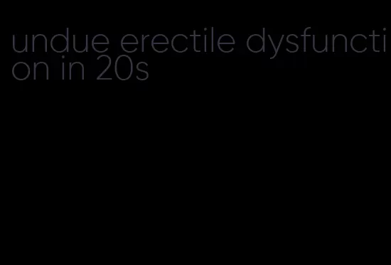 undue erectile dysfunction in 20s