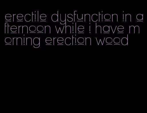 erectile dysfunction in afternoon while i have morning erection wood