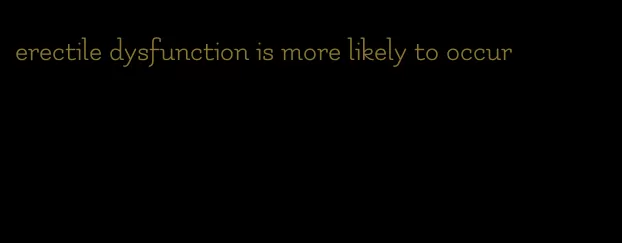 erectile dysfunction is more likely to occur