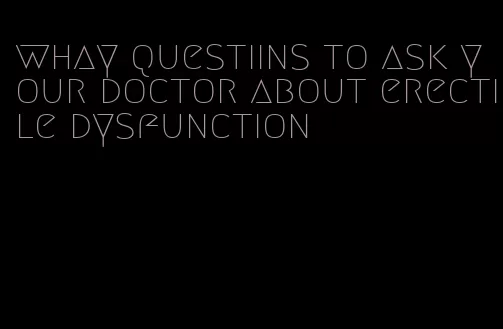 whay questiins to ask your doctor about erectile dysfunction