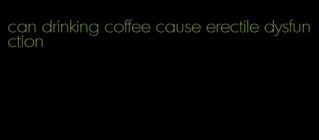 can drinking coffee cause erectile dysfunction