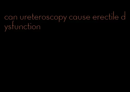 can ureteroscopy cause erectile dysfunction