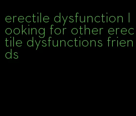 erectile dysfunction looking for other erectile dysfunctions friends