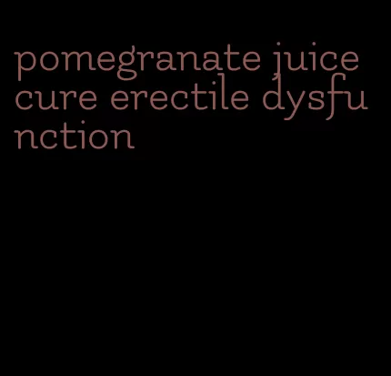 pomegranate juice cure erectile dysfunction