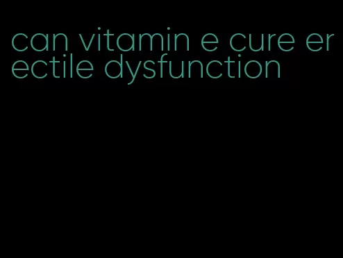 can vitamin e cure erectile dysfunction