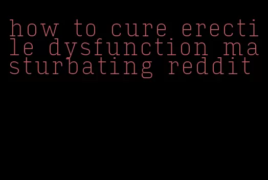 how to cure erectile dysfunction masturbating reddit