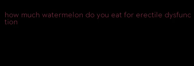 how much watermelon do you eat for erectile dysfunction