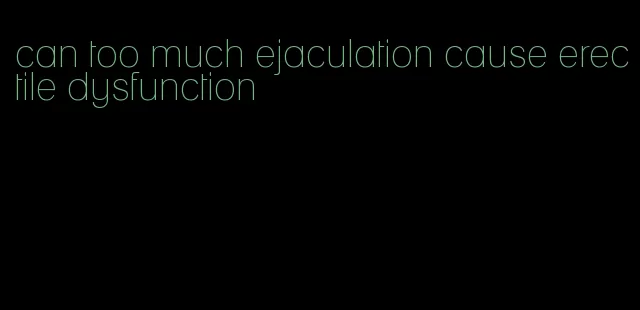 can too much ejaculation cause erectile dysfunction