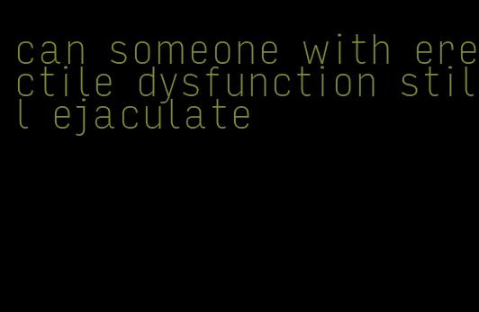 can someone with erectile dysfunction still ejaculate