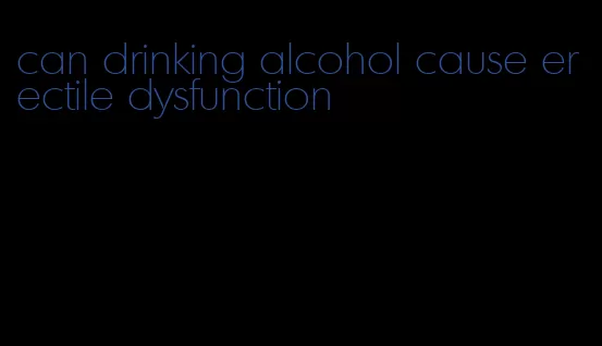 can drinking alcohol cause erectile dysfunction